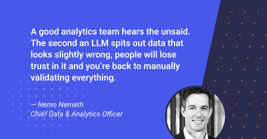 An image of Nemo Nemeth, Chief Data and Analytics Officer at True Technologies, with the quote," A good analytics team hears the unsaid. The second an LLM spits out data that looks slightly wrong, people will lose trust in it and you’re back to manually validating everything."